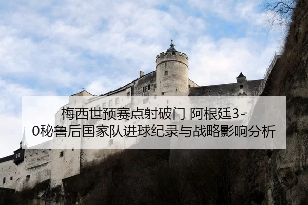 梅西世预赛点射破门 阿根廷3-0秘鲁后国家队进球纪录与战略影响分析