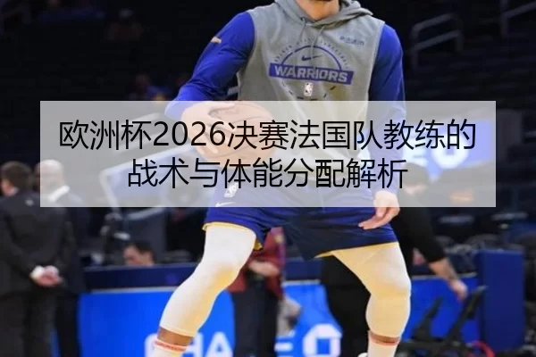 欧洲杯2026决赛法国队教练的战术与体能分配解析
