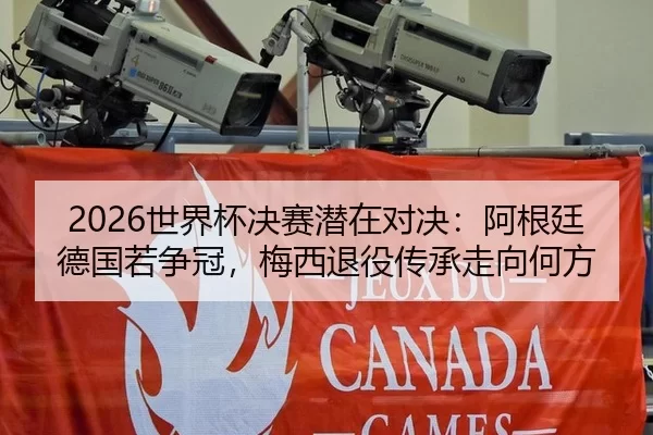 2026世界杯决赛潜在对决：阿根廷德国若争冠，梅西退役传承走向何方